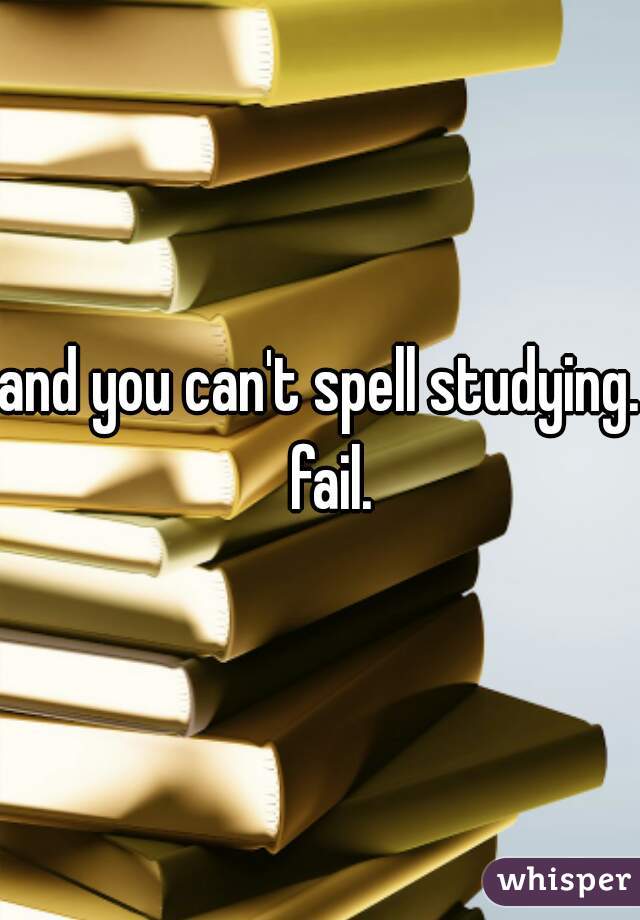 and you can't spell studying.  fail.
