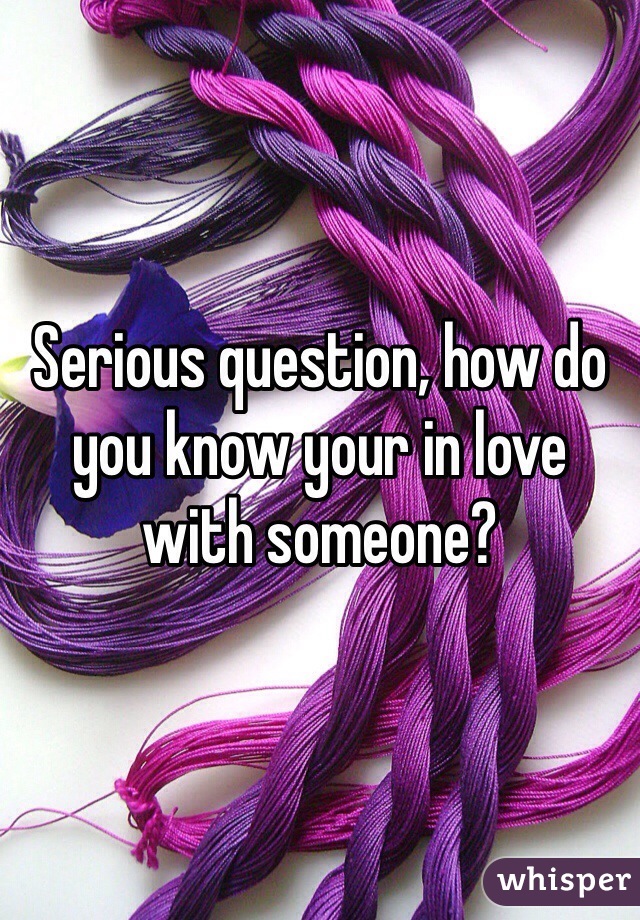 Serious question, how do you know your in love with someone? 