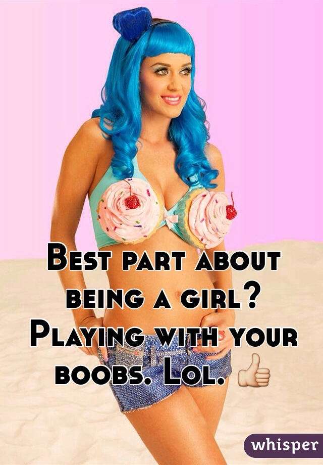 Best part about being a girl? Playing with your boobs. Lol. 👍