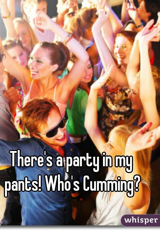 There's a party in my pants! Who's Cumming?