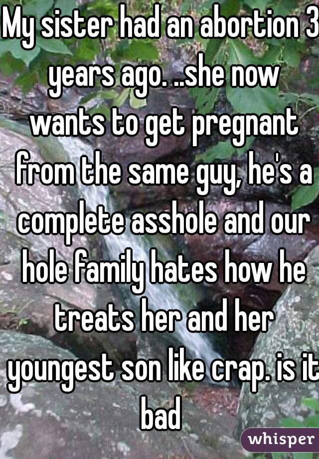 My sister had an abortion 3 years ago. ..she now wants to get pregnant from the same guy, he's a complete asshole and our hole family hates how he treats her and her youngest son like crap. is it bad 
