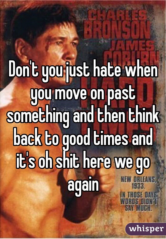 Don't you just hate when you move on past something and then think back to good times and it's oh shit here we go again