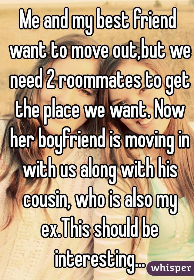 Me and my best friend want to move out,but we need 2 roommates to get the place we want. Now her boyfriend is moving in with us along with his cousin, who is also my ex.This should be interesting...
