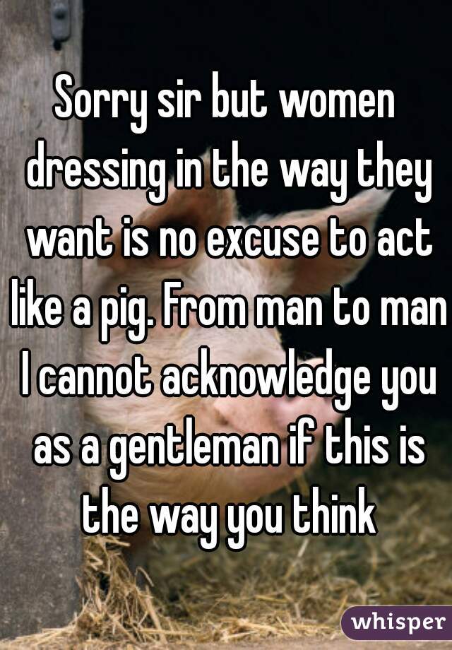 Sorry sir but women dressing in the way they want is no excuse to act like a pig. From man to man I cannot acknowledge you as a gentleman if this is the way you think