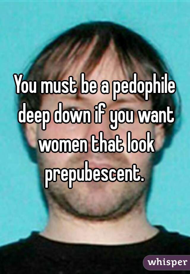 You must be a pedophile deep down if you want women that look prepubescent. 