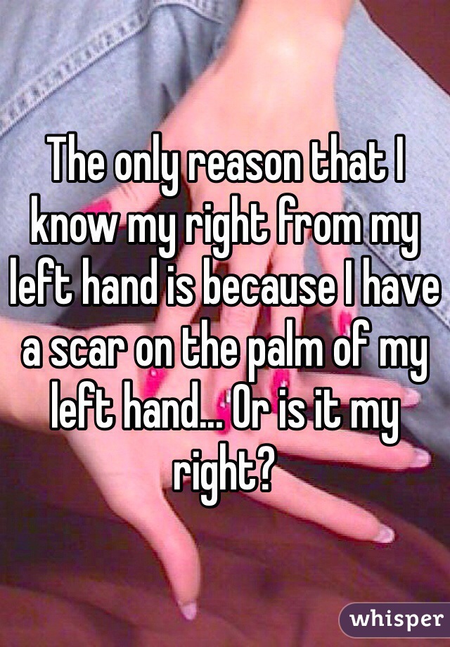 The only reason that I know my right from my left hand is because I have a scar on the palm of my left hand... Or is it my right? 