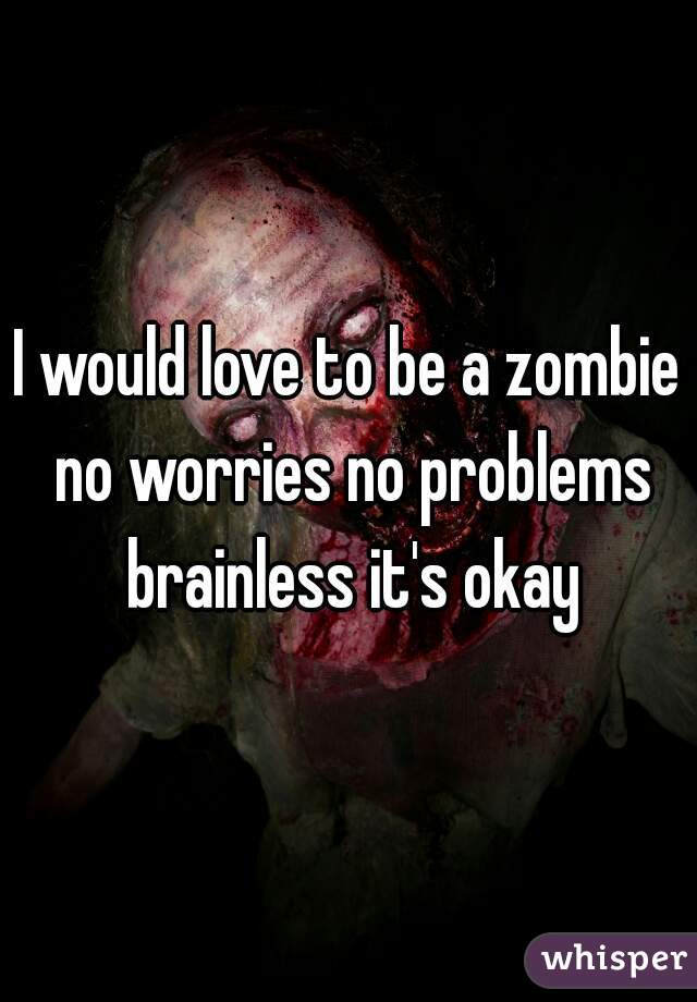 I would love to be a zombie no worries no problems brainless it's okay