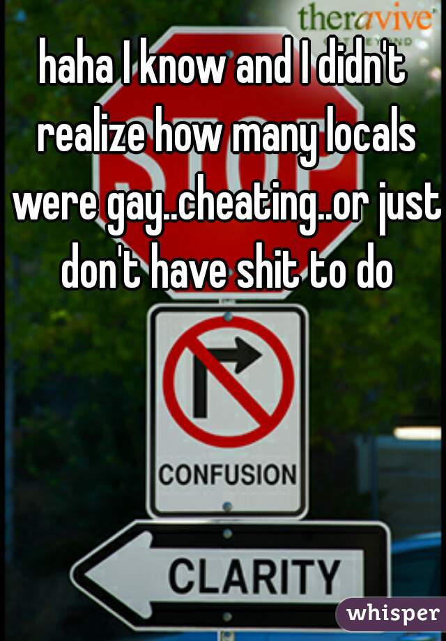 haha I know and I didn't realize how many locals were gay..cheating..or just don't have shit to do