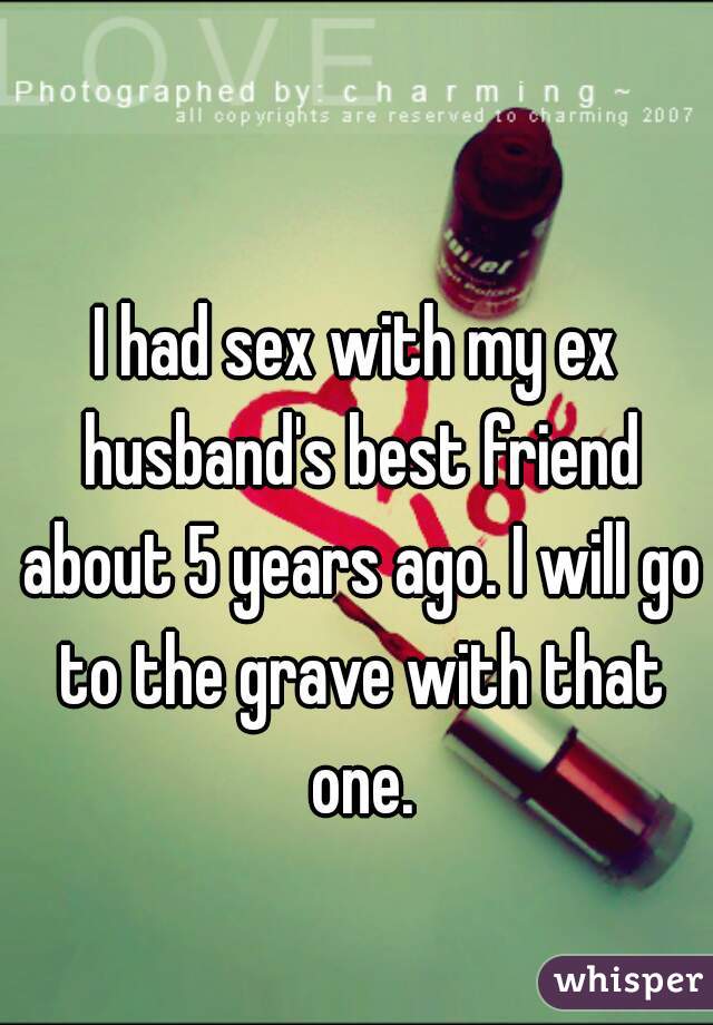 I had sex with my ex husband's best friend about 5 years ago. I will go to the grave with that one.