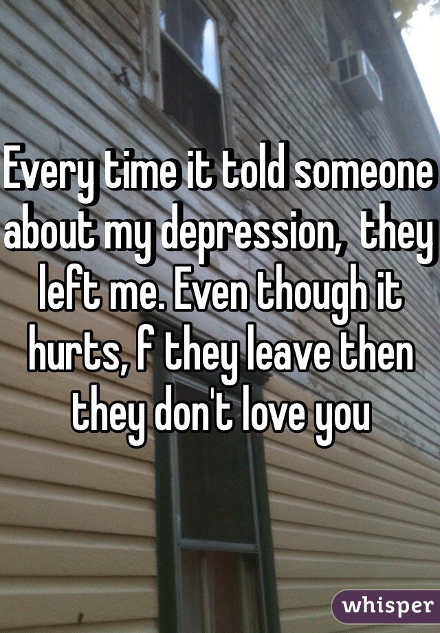 Every time it told someone about my depression,  they left me. Even though it hurts, f they leave then they don't love you