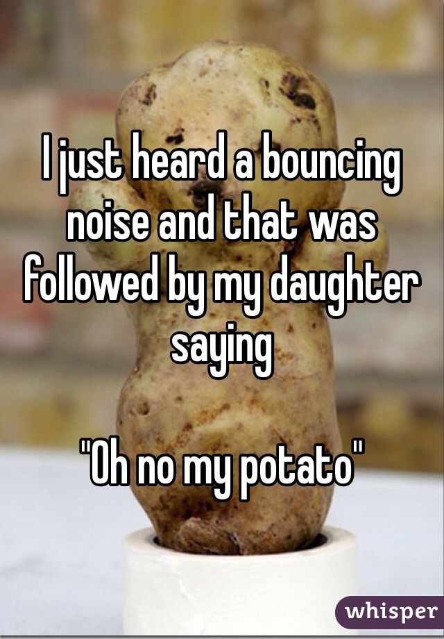 I just heard a bouncing noise and that was followed by my daughter saying 

"Oh no my potato"