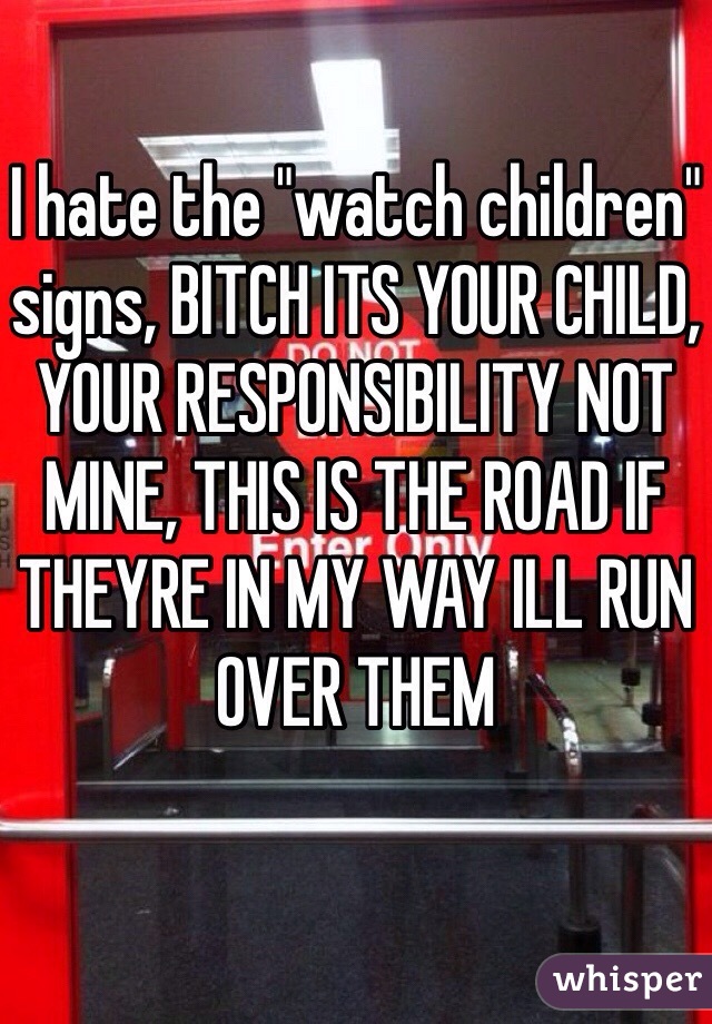 I hate the "watch children" signs, BITCH ITS YOUR CHILD, YOUR RESPONSIBILITY NOT MINE, THIS IS THE ROAD IF THEYRE IN MY WAY ILL RUN OVER THEM