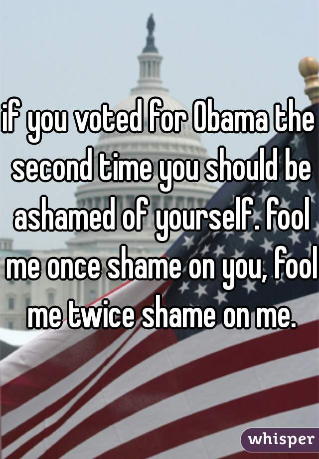 if you voted for Obama the second time you should be ashamed of yourself. fool me once shame on you, fool me twice shame on me.