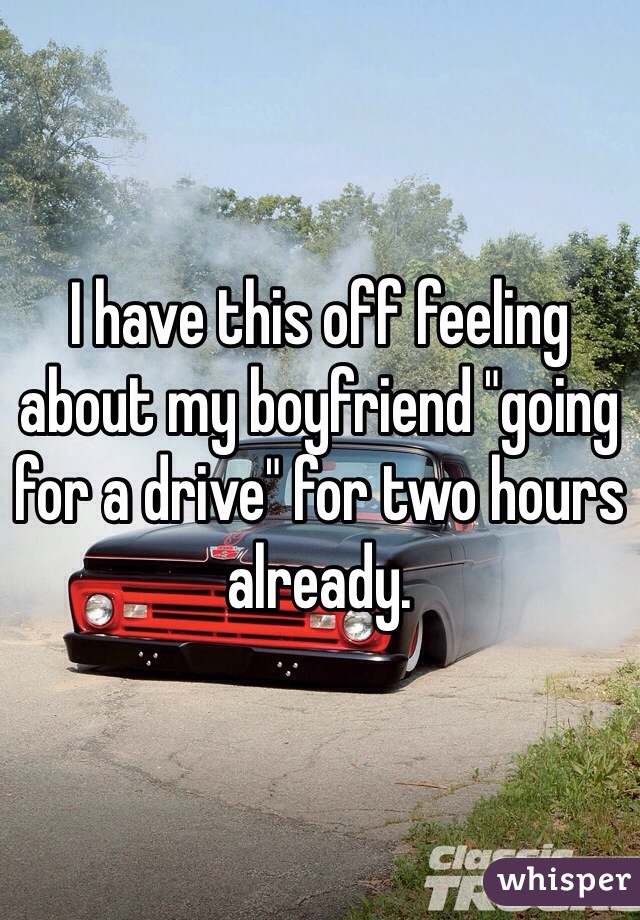 I have this off feeling about my boyfriend "going for a drive" for two hours already. 