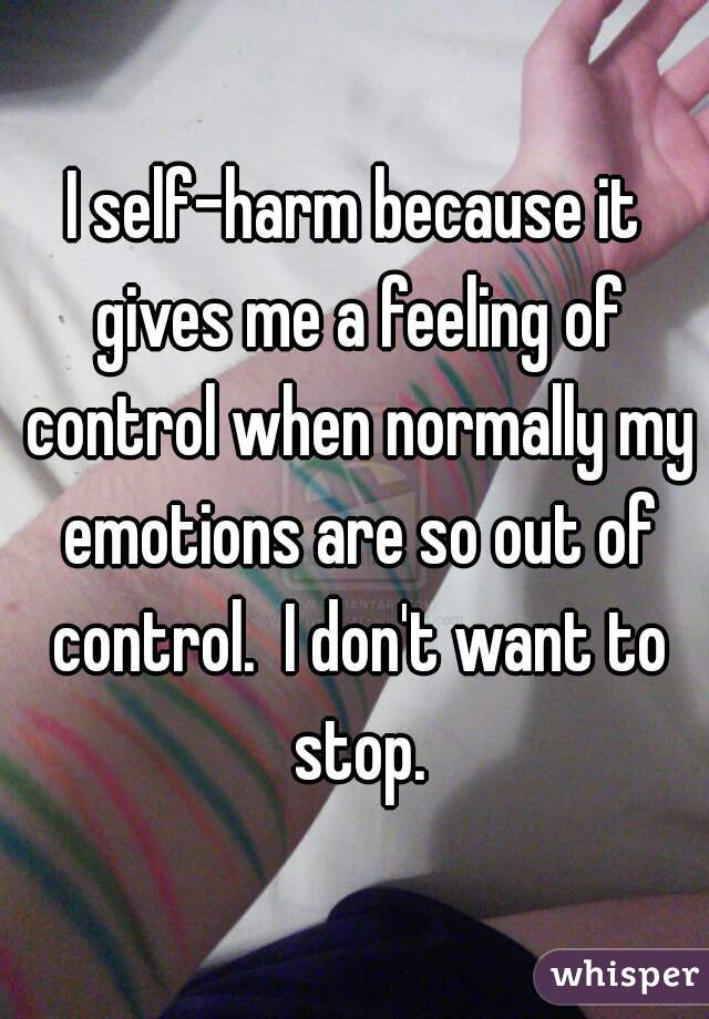 I self-harm because it gives me a feeling of control when normally my emotions are so out of control.  I don't want to stop.