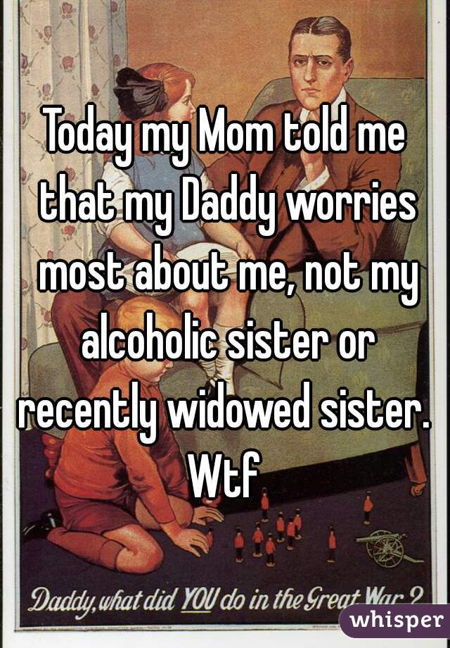 Today my Mom told me that my Daddy worries most about me, not my alcoholic sister or recently widowed sister.  Wtf 