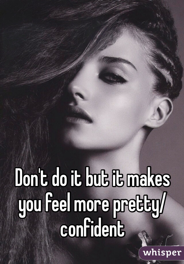 Don't do it but it makes you feel more pretty/ confident