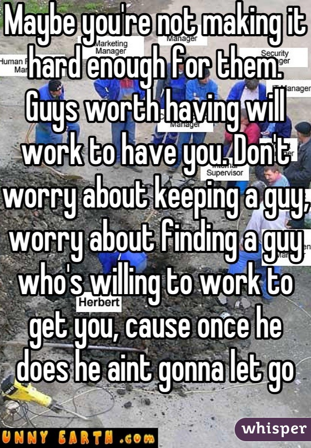 Maybe you're not making it hard enough for them. Guys worth having will work to have you. Don't worry about keeping a guy, worry about finding a guy who's willing to work to get you, cause once he does he aint gonna let go