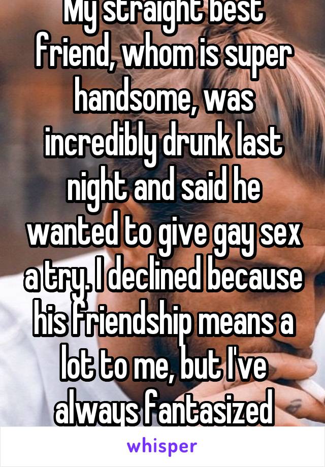 My straight best friend, whom is super handsome, was incredibly drunk last night and said he wanted to give gay sex a try. I declined because his friendship means a lot to me, but I've always fantasized about that happening. 