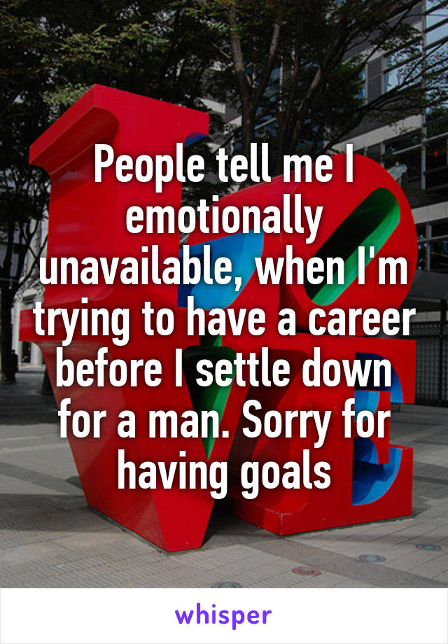 People tell me I emotionally unavailable, when I'm trying to have a career before I settle down for a man. Sorry for having goals