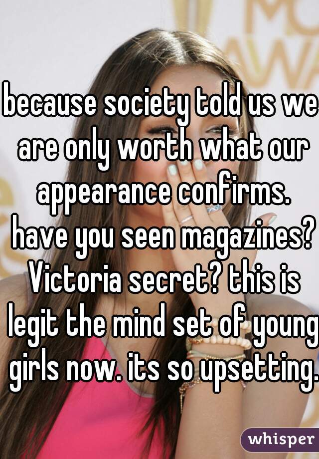 because society told us we are only worth what our appearance confirms. have you seen magazines? Victoria secret? this is legit the mind set of young girls now. its so upsetting.