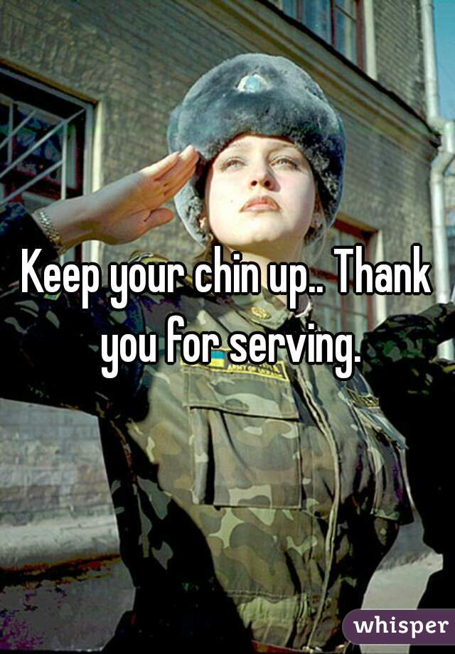 Keep your chin up.. Thank you for serving.