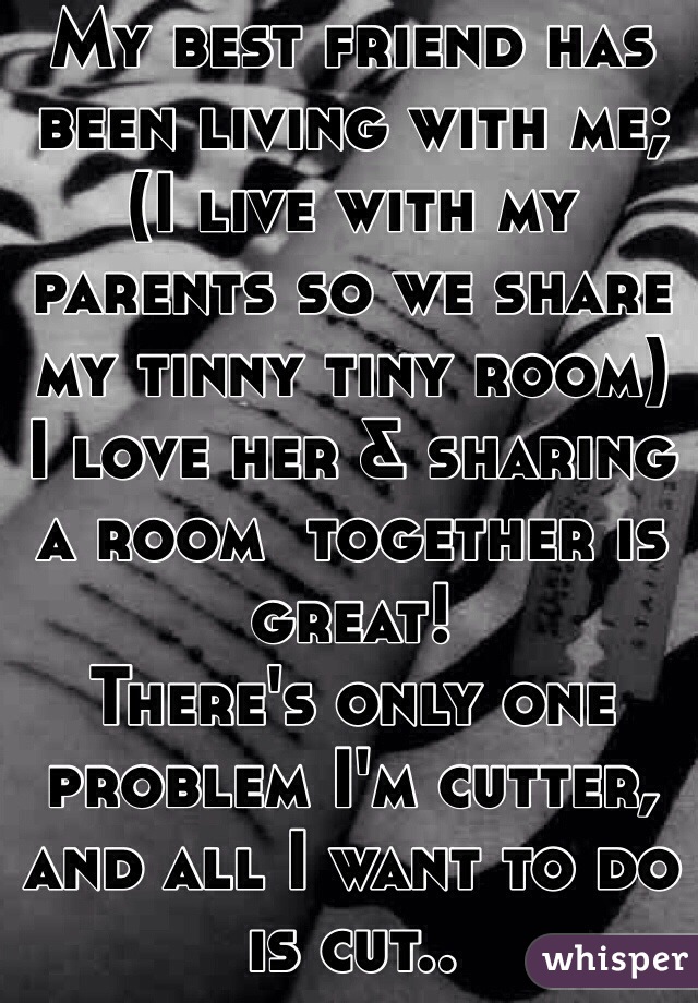 My best friend has been living with me;
(I live with my parents so we share my tinny tiny room)
I love her & sharing a room  together is great! 
There's only one problem I'm cutter, and all I want to do is cut.. 