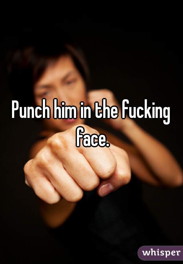 Punch him in the fucking face.