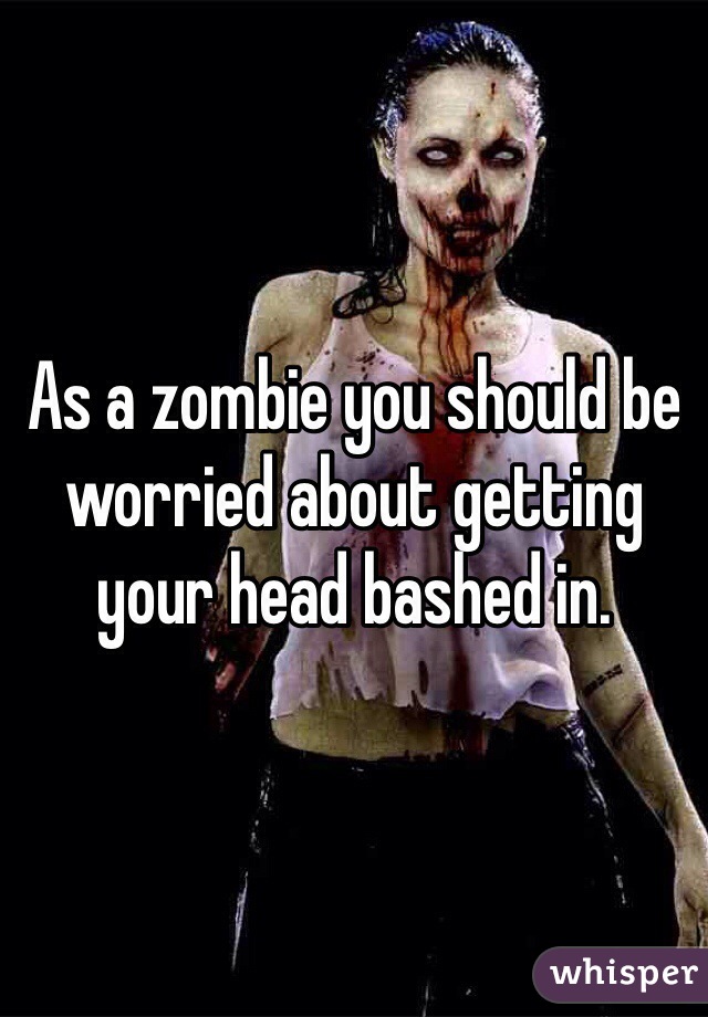 As a zombie you should be worried about getting your head bashed in.