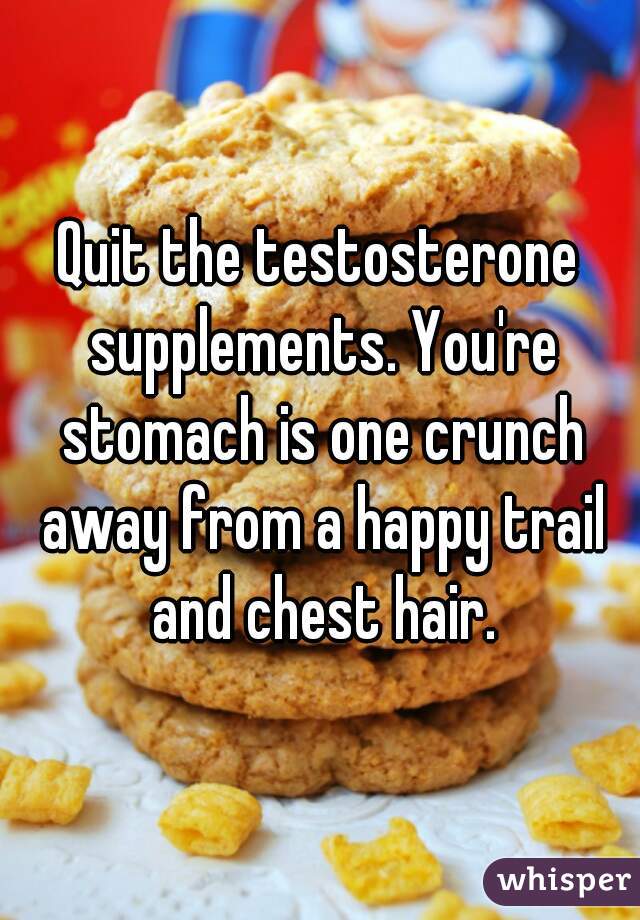 Quit the testosterone supplements. You're stomach is one crunch away from a happy trail and chest hair.