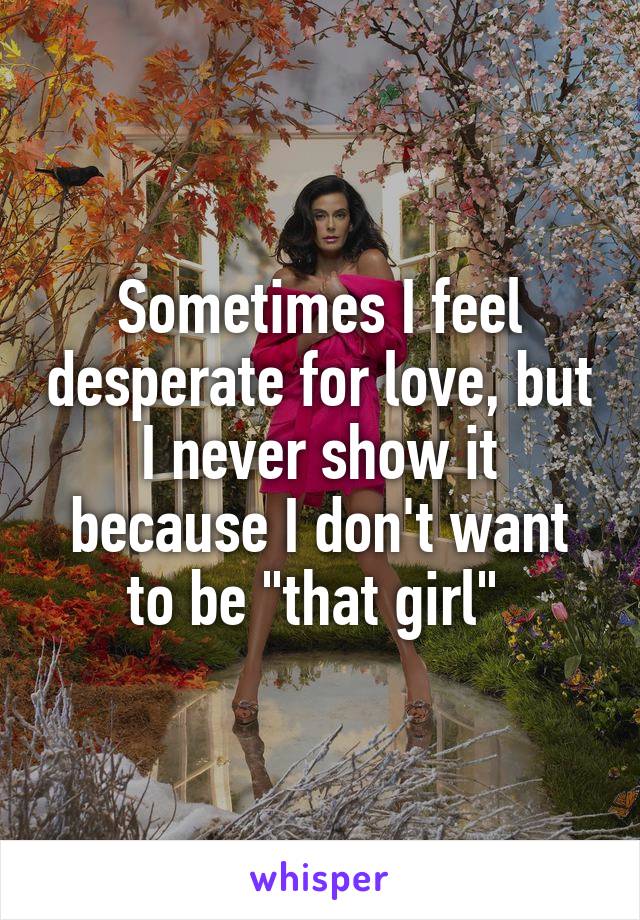 Sometimes I feel desperate for love, but I never show it because I don't want to be "that girl" 