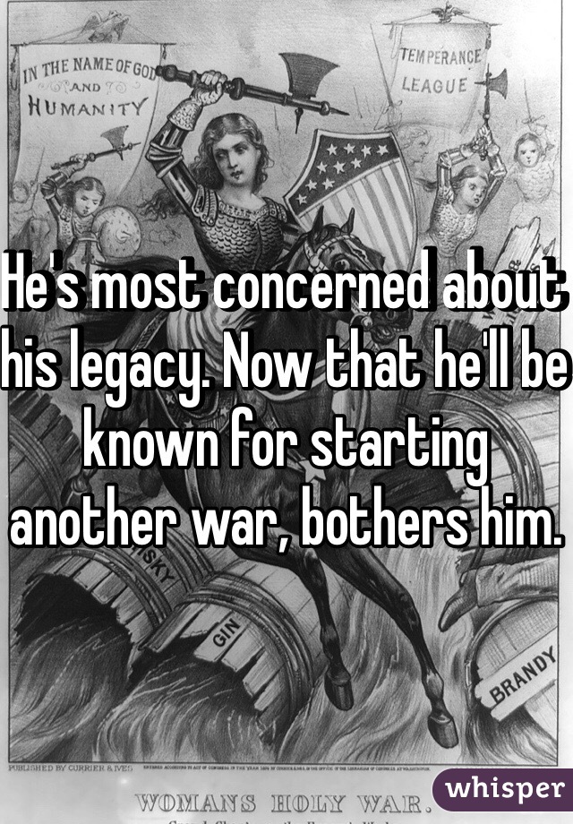 He's most concerned about his legacy. Now that he'll be known for starting another war, bothers him.