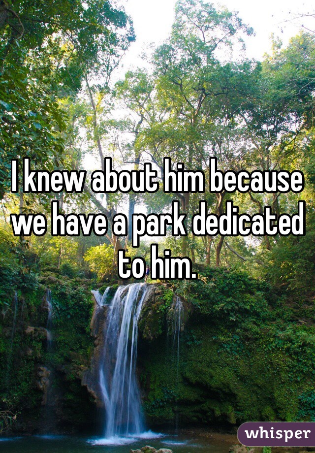 I knew about him because we have a park dedicated to him.