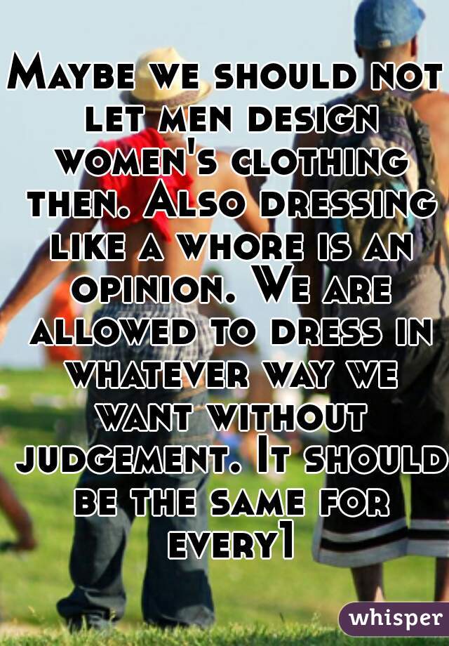 Maybe we should not let men design women's clothing then. Also dressing like a whore is an opinion. We are allowed to dress in whatever way we want without judgement. It should be the same for every1