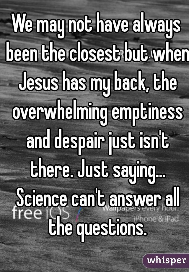 We may not have always been the closest but when Jesus has my back, the overwhelming emptiness and despair just isn't there. Just saying... Science can't answer all the questions.