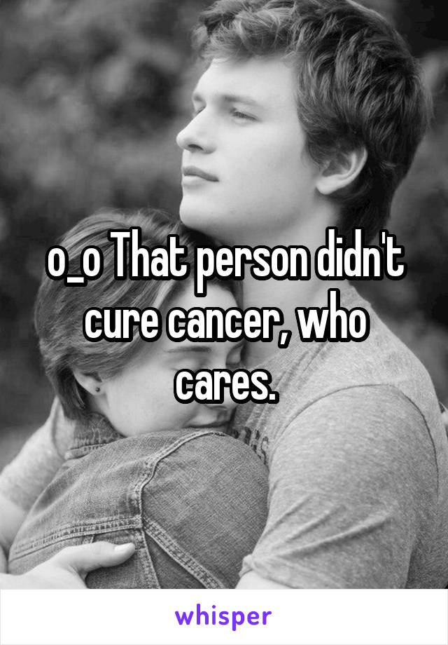 o_o That person didn't cure cancer, who cares.