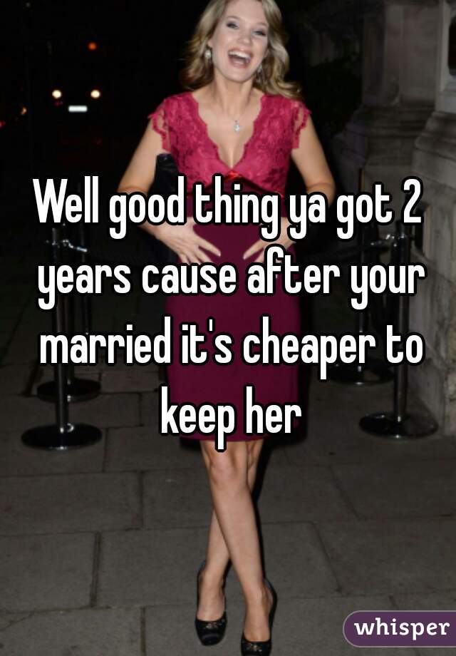 Well good thing ya got 2 years cause after your married it's cheaper to keep her
