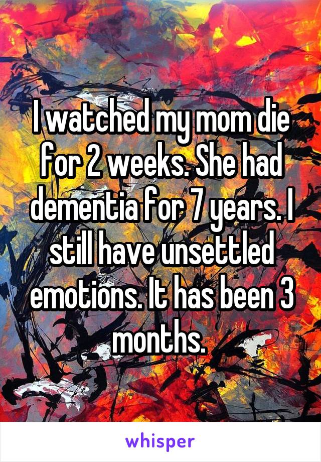 I watched my mom die for 2 weeks. She had dementia for 7 years. I still have unsettled emotions. It has been 3 months. 