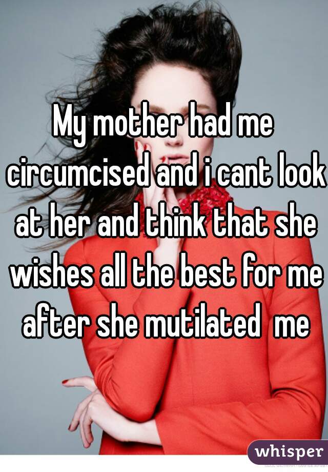 My mother had me circumcised and i cant look at her and think that she wishes all the best for me after she mutilated  me