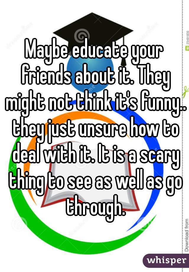 Maybe educate your friends about it. They might not think it's funny.. they just unsure how to deal with it. It is a scary thing to see as well as go through.