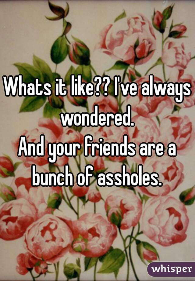 Whats it like?? I've always wondered. 
And your friends are a bunch of assholes. 