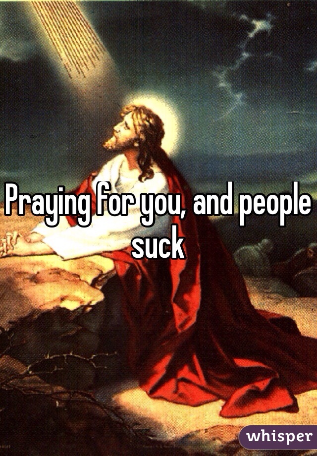 Praying for you, and people suck 
