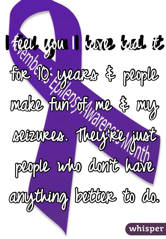 I feel you I have had it for 10 years & people make fun of me & my seizures. They're just people who don't have anything better to do. 