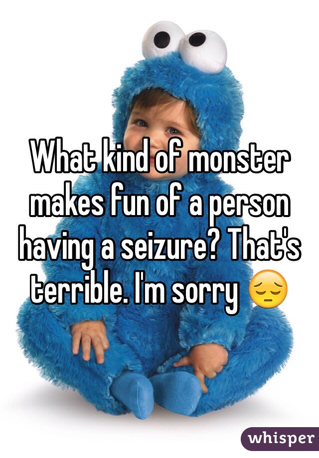 What kind of monster makes fun of a person having a seizure? That's terrible. I'm sorry 😔