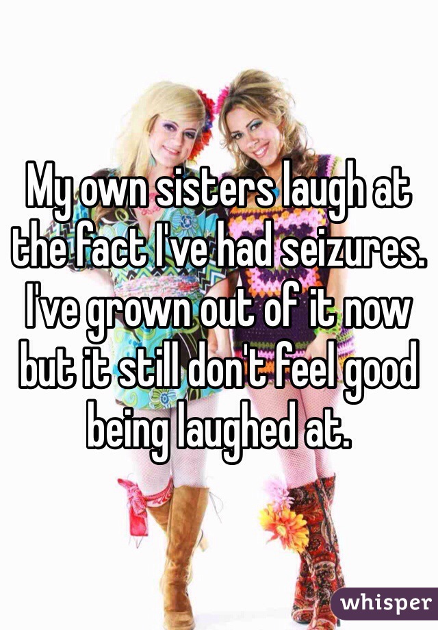 My own sisters laugh at the fact I've had seizures.
I've grown out of it now but it still don't feel good being laughed at.