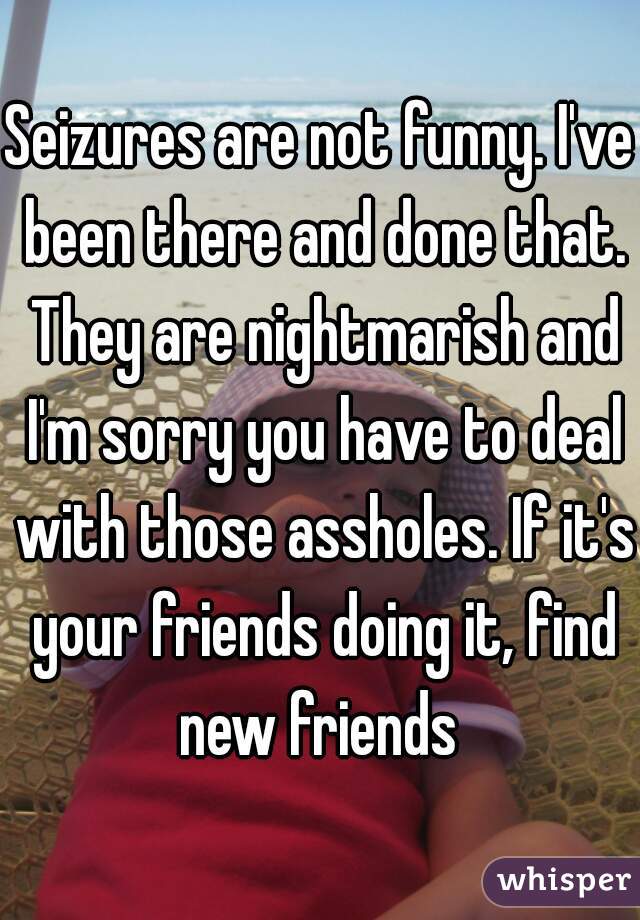 Seizures are not funny. I've been there and done that. They are nightmarish and I'm sorry you have to deal with those assholes. If it's your friends doing it, find new friends 