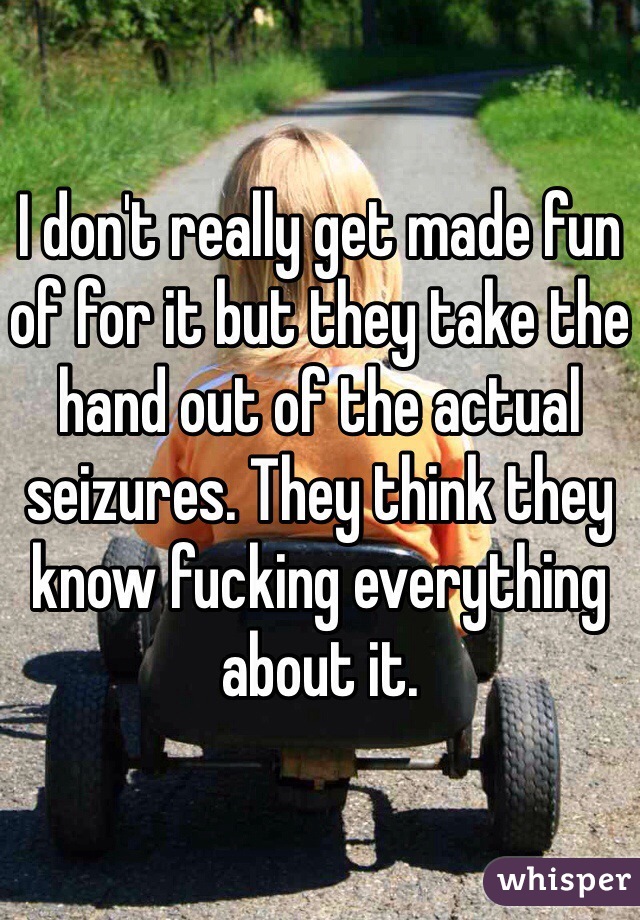 I don't really get made fun of for it but they take the hand out of the actual seizures. They think they know fucking everything about it.