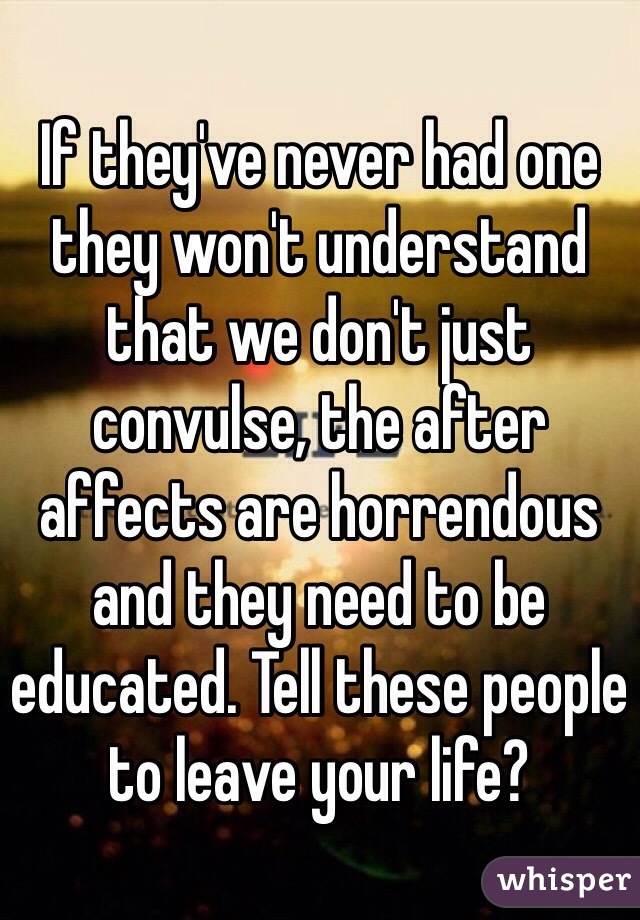 If they've never had one they won't understand that we don't just convulse, the after affects are horrendous and they need to be educated. Tell these people to leave your life? 