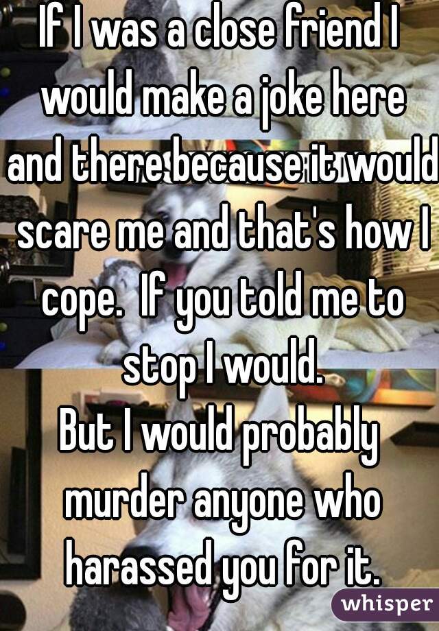 If I was a close friend I would make a joke here and there because it would scare me and that's how I cope.  If you told me to stop I would.
But I would probably murder anyone who harassed you for it.