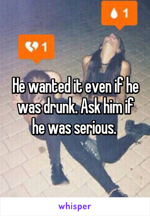 He wanted it even if he was drunk. Ask him if he was serious. 